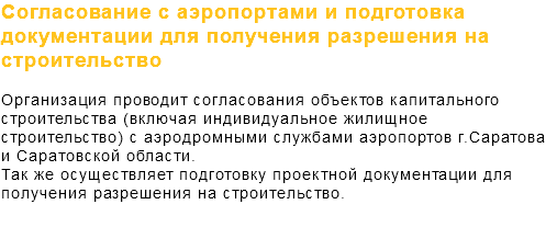 Согласование с аэропортами и подготовка документации для получения разрешения на строительство Организация проводит согласования объектов капитального строительства (включая индивидуальное жилищное строительство) с аэродромными службами аэропортов г.Саратова и Саратовской области. Так же осуществляет подготовку проектной документации для получения разрешения на строительство. 